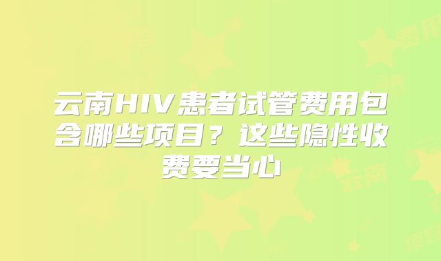 云南HIV患者试管费用包含哪些项目？这些隐性收费要当心