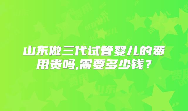 山东做三代试管婴儿的费用贵吗,需要多少钱？