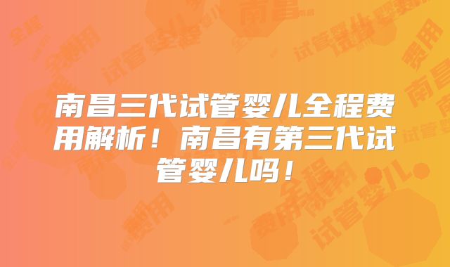 南昌三代试管婴儿全程费用解析!南昌有第三代试管婴儿吗!