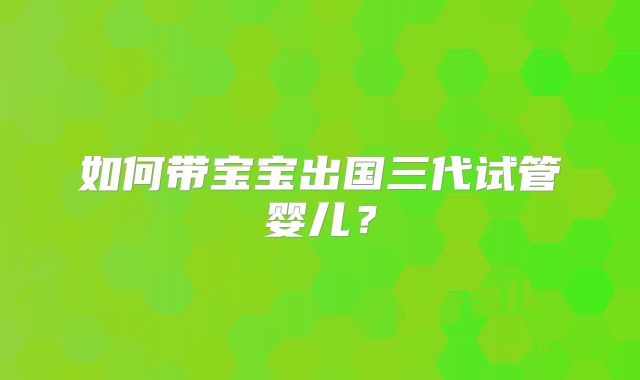 如何带宝宝出国三代试管婴儿？