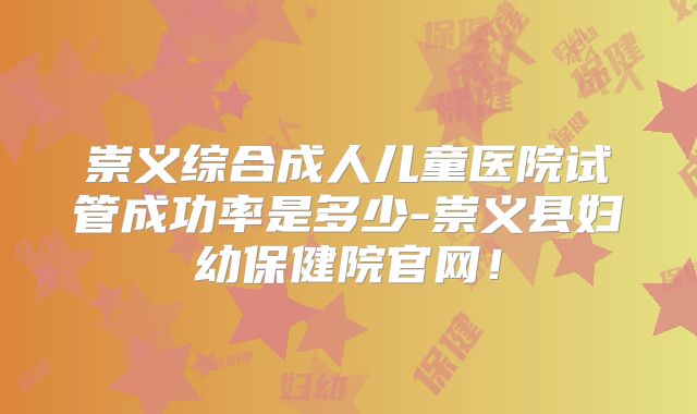 崇义综合成人儿童医院试管成功率是多少-崇义县妇幼保健院官网！
