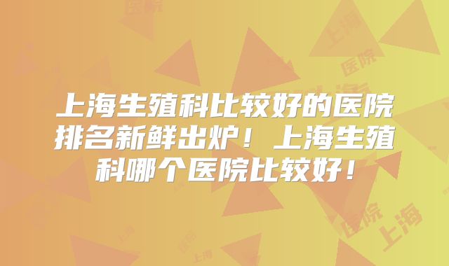 上海生殖科比较好的医院排名新鲜出炉！上海生殖科哪个医院比较好！