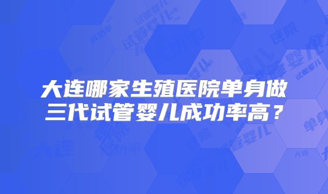 大连哪家生殖医院单身做三代试管婴儿成功率高？