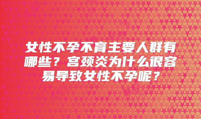 女性不孕不育主要人群有哪些？宫颈炎为什么很容易导致女性不孕呢？