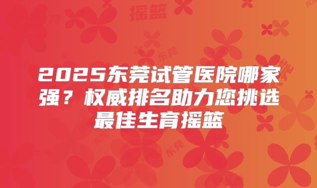 2025东莞试管医院哪家强?权威排名助力您挑选最佳生育摇篮