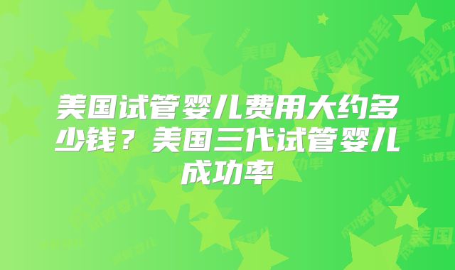 美国试管婴儿费用大约多少钱?美国三代试管婴儿成功率