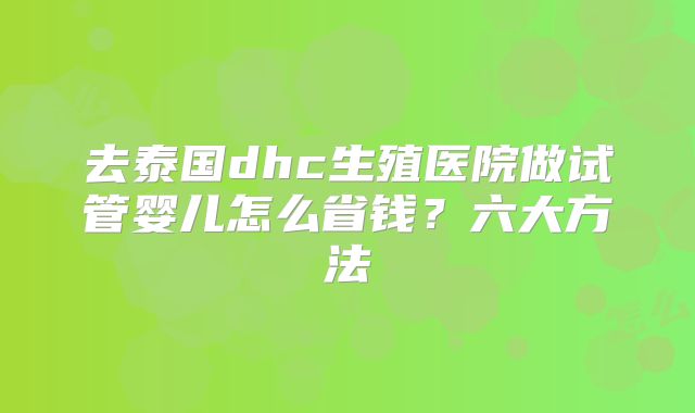 去泰国dhc生殖医院做试管婴儿怎么省钱？六大方法