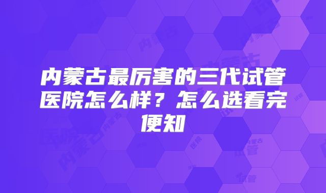 内蒙古最厉害的三代试管医院怎么样？怎么选看完便知