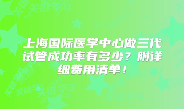 上海国际医学中心做三代试管成功率有多少？附详细费用清单！