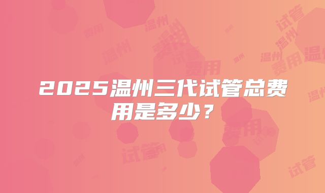 2025温州三代试管总费用是多少？