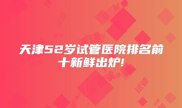 天津52岁试管医院排名前十新鲜出炉!