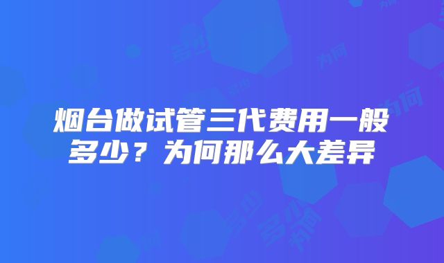 烟台做试管三代费用一般多少？为何那么大差异