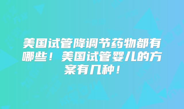 美国试管降调节药物都有哪些！美国试管婴儿的方案有几种！