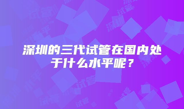 深圳的三代试管在国内处于什么水平呢？