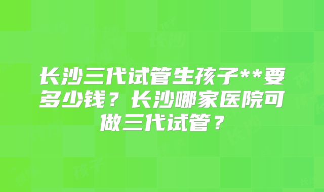长沙三代试管生孩子**要多少钱？长沙哪家医院可做三代试管？