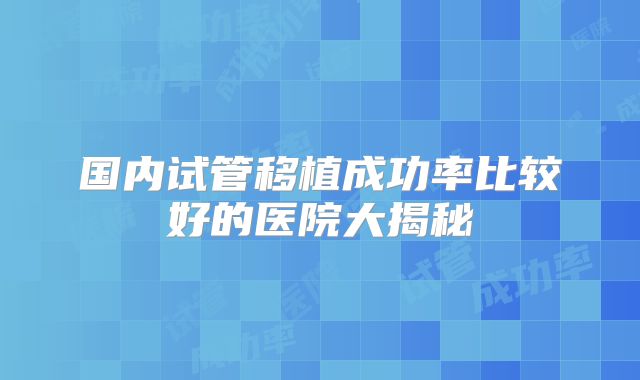 国内试管移植成功率比较好的医院大揭秘