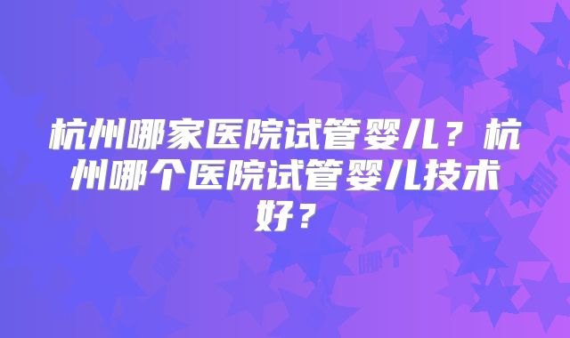 杭州哪家医院试管婴儿？杭州哪个医院试管婴儿技术好？
