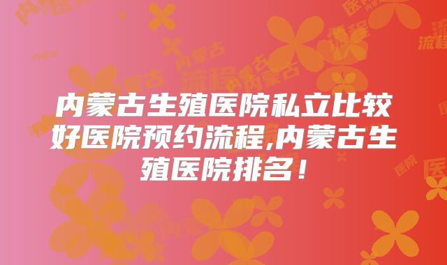 内蒙古生殖医院私立比较好医院预约流程,内蒙古生殖医院排名！