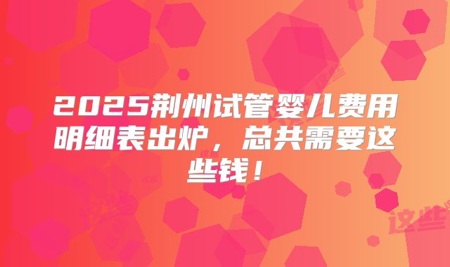 2025荆州试管婴儿费用明细表出炉,总共需要这些钱!