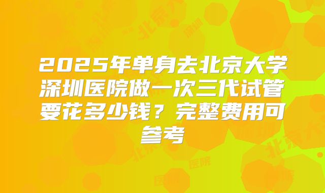 2025年单身去北京大学深圳医院做一次三代试管要花多少钱？完整费用可参考