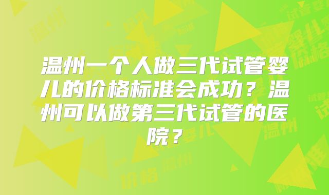 温州一个人做三代试管婴儿的价格标准会成功?温州可以做第三代试管的医院?