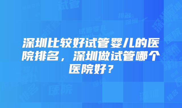深圳比较好试管婴儿的医院排名，深圳做试管哪个医院好？