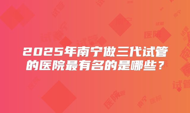 2025年南宁做三代试管的医院最有名的是哪些？