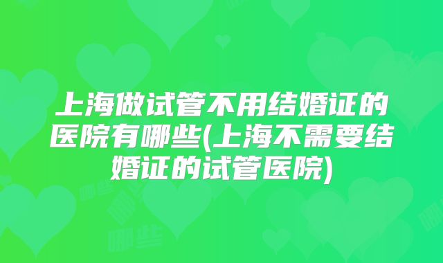 上海做试管不用结婚证的医院有哪些(上海不需要结婚证的试管医院)
