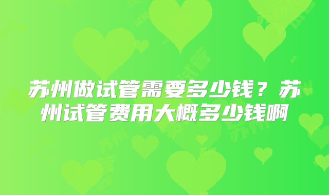 苏州做试管需要多少钱？苏州试管费用大概多少钱啊