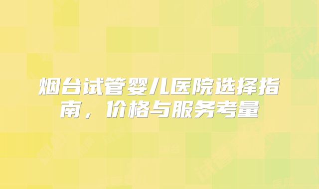 烟台试管婴儿医院选择指南，价格与服务考量