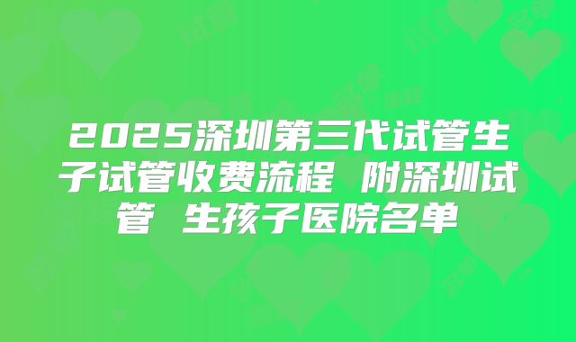 2025深圳第三代试管生子试管收费流程 附深圳试管 生孩子医院名单