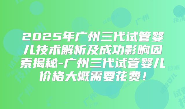 2025年广州三代试管婴儿技术解析及成功影响因素揭秘-广州三代试管婴儿价格大概需要花费！