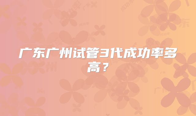 广东广州试管3代成功率多高？