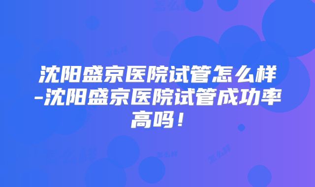 沈阳盛京医院试管怎么样-沈阳盛京医院试管成功率高吗！