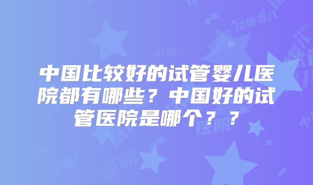 中国比较好的试管婴儿医院都有哪些?中国好的试管医院是哪个??