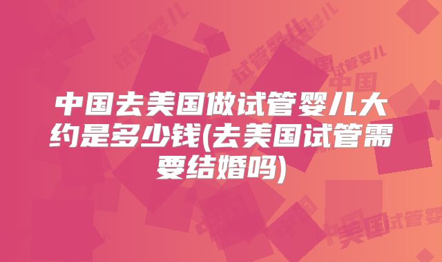 中国去美国做试管婴儿大约是多少钱(去美国试管需要结婚吗)