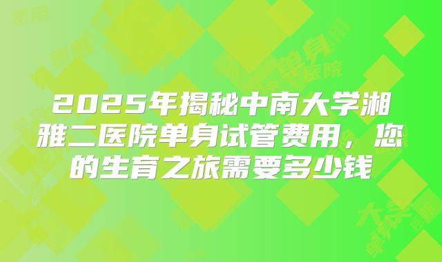 2025年揭秘中南大学湘雅二医院单身试管费用,您的生育之旅需要多少钱