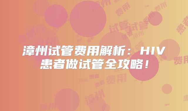 漳州试管费用解析：HIV患者做试管全攻略！