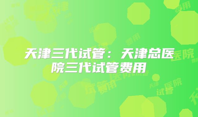天津三代试管：天津总医院三代试管费用