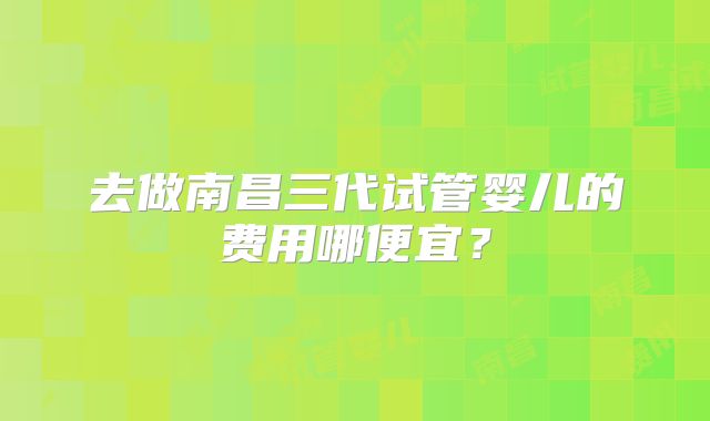 去做南昌三代试管婴儿的费用哪便宜？