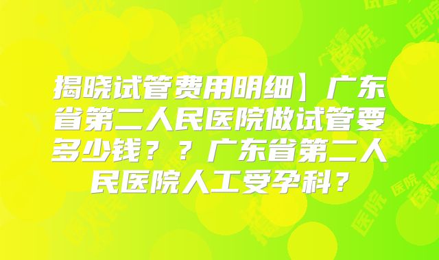 揭晓试管费用明细】广东省第二人民医院做试管要多少钱？？广东省第二人民医院人工受孕科？