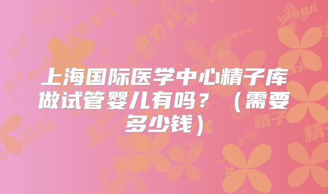 上海国际医学中心精子库做试管婴儿有吗?(需要多少钱)