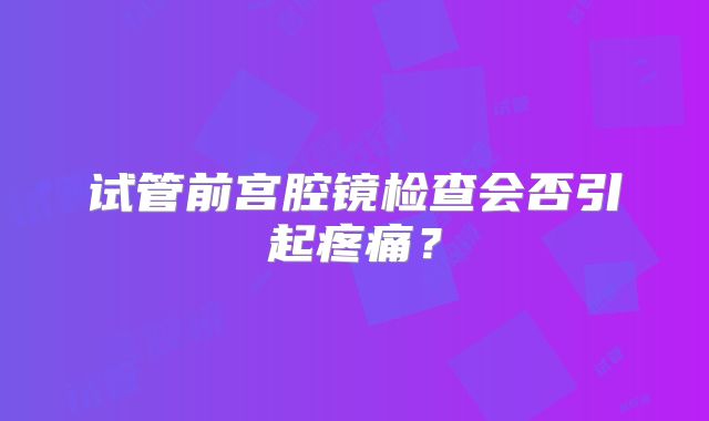 试管前宫腔镜检查会否引起疼痛?