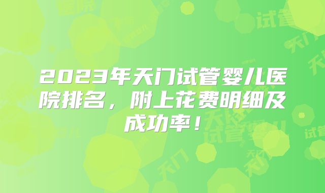 2023年天门试管婴儿医院排名，附上花费明细及成功率！