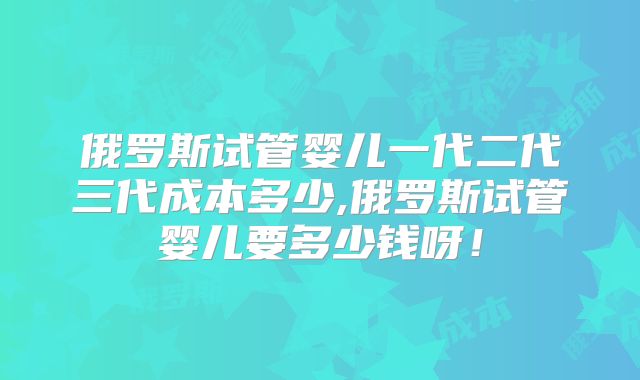 俄罗斯试管婴儿一代二代三代成本多少,俄罗斯试管婴儿要多少钱呀!