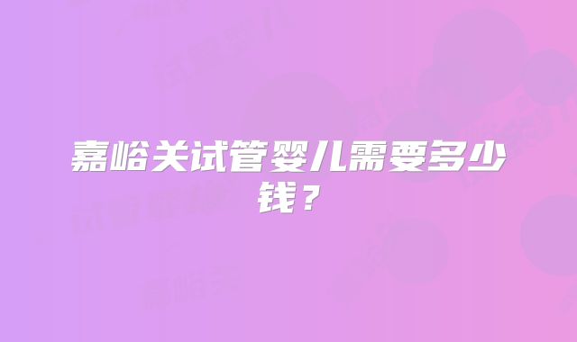 嘉峪关试管婴儿需要多少钱？