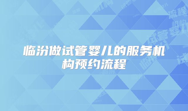 临汾做试管婴儿的服务机构预约流程