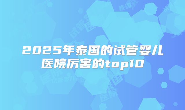 2025年泰国的试管婴儿医院厉害的top10