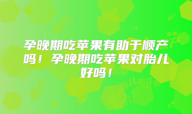 孕晚期吃苹果有助于顺产吗!孕晚期吃苹果对胎儿好吗!