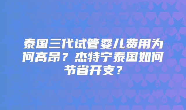 泰国三代试管婴儿费用为何高昂？杰特宁泰国如何节省开支？